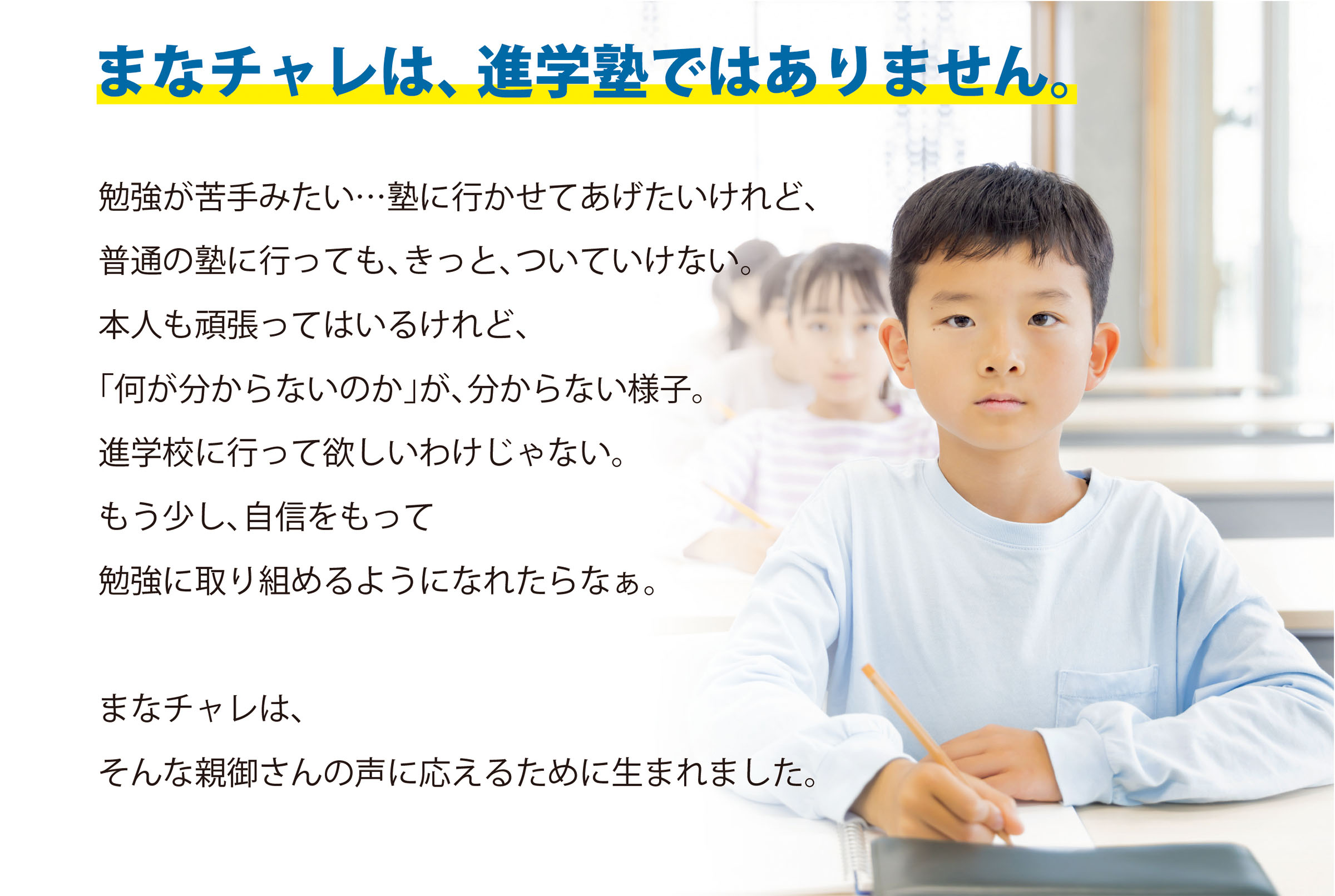 まなチャレは、進学塾ではありません。勉強が苦手みたい…塾に行かせてあげたいけれど、普通の塾に行っても、きっと、ついていけない。本人も頑張ってはいるけれど、「何が分からないのか」が、分からない様子。進学校に行って欲しいわけじゃない。もう少し、自信をもって勉強に取り組めるようになれたらなぁ。まなチャレは、そんな親御さんの声に応えるために生まれました。